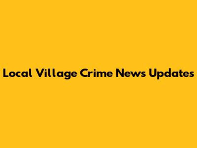 Local Village Crime News Updates