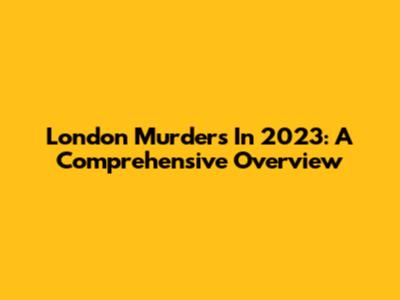 London Murders In 2023: A Comprehensive Overview