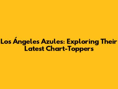 Los Ángeles Azules: Exploring Their Latest Chart-Toppers