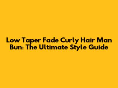 Low Taper Fade Curly Hair Man Bun: The Ultimate Style Guide