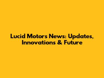 Lucid Motors News: Updates, Innovations & Future