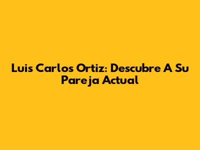 Luis Carlos Ortiz: Descubre A Su Pareja Actual