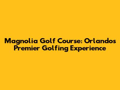 Magnolia Golf Course: Orlando's Premier Golfing Experience