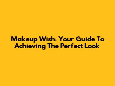 Makeup Wish: Your Guide To Achieving The Perfect Look