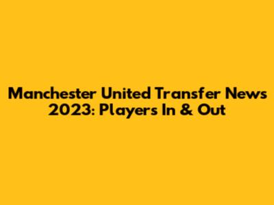 Manchester United Transfer News 2023: Players In & Out
