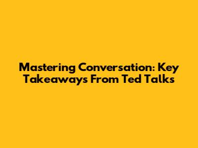 Mastering Conversation: Key Takeaways From Ted Talks