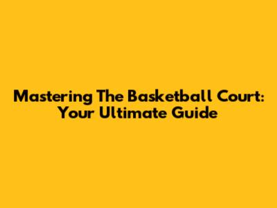 Mastering The Basketball Court: Your Ultimate Guide