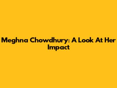 Meghna Chowdhury: A Look At Her Impact