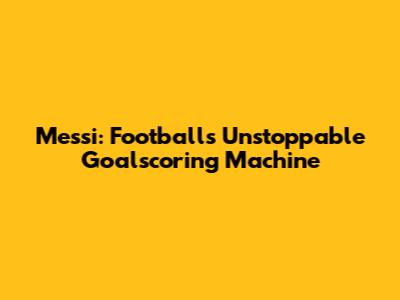 Messi: Football's Unstoppable Goalscoring Machine