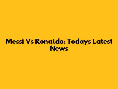 Messi Vs Ronaldo: Today's Latest News