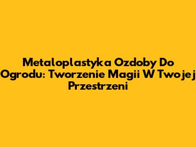 Metaloplastyka Ozdoby Do Ogrodu: Tworzenie Magii W Twojej Przestrzeni