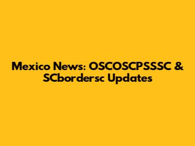 Mexico News: OSCOSCPSSSC & SCbordersc Updates