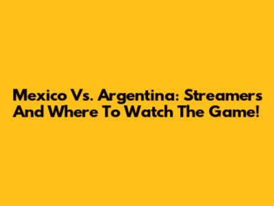 Mexico Vs. Argentina: Streamers And Where To Watch The Game!