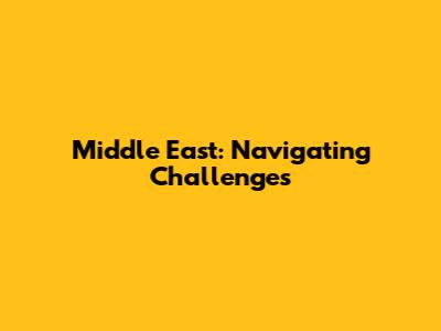 Middle East: Navigating Challenges