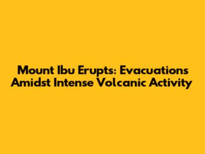 Mount Ibu Erupts: Evacuations Amidst Intense Volcanic Activity
