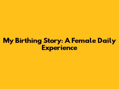 My Birthing Story: A Female Daily Experience