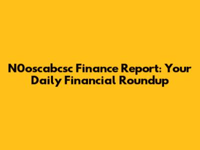 N0oscabcsc Finance Report: Your Daily Financial Roundup