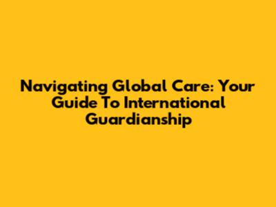 Navigating Global Care: Your Guide To International Guardianship
