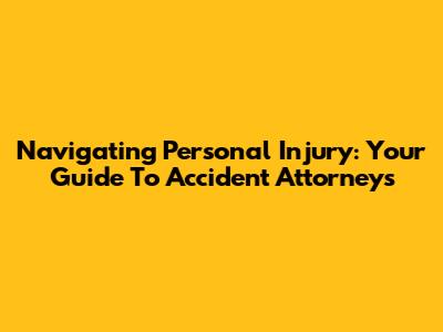 Navigating Personal Injury: Your Guide To Accident Attorneys