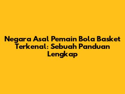 Negara Asal Pemain Bola Basket Terkenal: Sebuah Panduan Lengkap