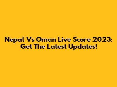 Nepal Vs Oman Live Score 2023: Get The Latest Updates!