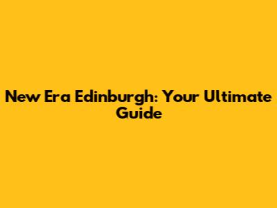 New Era Edinburgh: Your Ultimate Guide