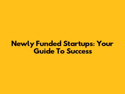 Newly Funded Startups: Your Guide To Success