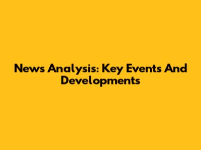 News Analysis: Key Events And Developments