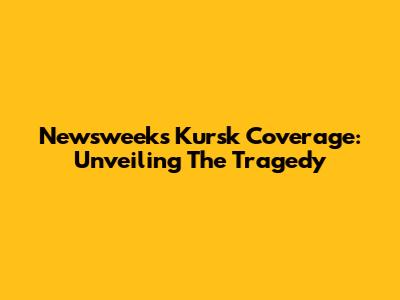 Newsweek's Kursk Coverage: Unveiling The Tragedy