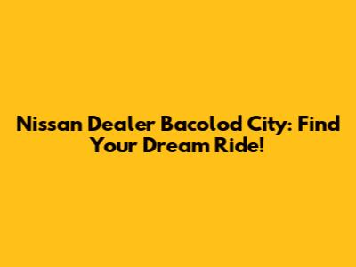 Nissan Dealer Bacolod City: Find Your Dream Ride!