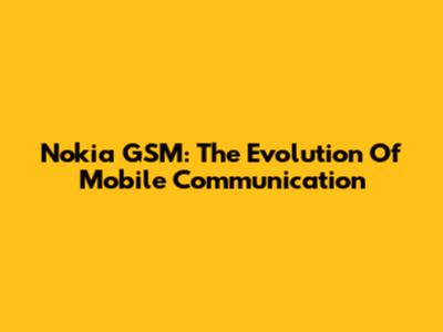 Nokia GSM: The Evolution Of Mobile Communication