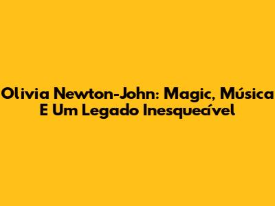 Olivia Newton-John: Magic, Música E Um Legado Inesquecível