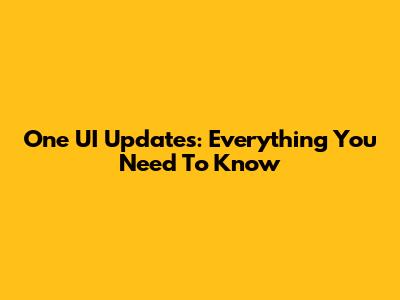 One UI Updates: Everything You Need To Know