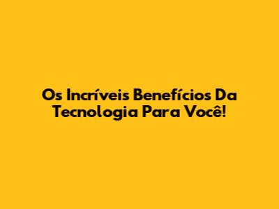Os Incríveis Benefícios Da Tecnologia Para Você!