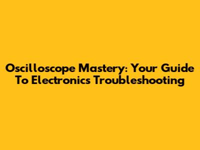 Oscilloscope Mastery: Your Guide To Electronics Troubleshooting
