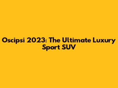 Oscipsi 2023: The Ultimate Luxury Sport SUV