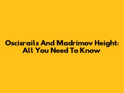 Oscisrails And Madrimov Height: All You Need To Know