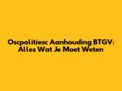 Oscpolitiesc Aanhouding BTGV: Alles Wat Je Moet Weten