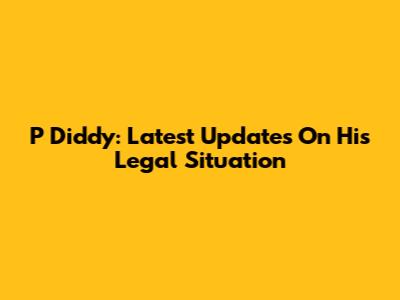 P Diddy: Latest Updates On His Legal Situation