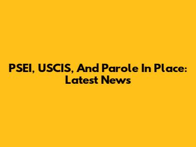 PSEI, USCIS, And Parole In Place: Latest News