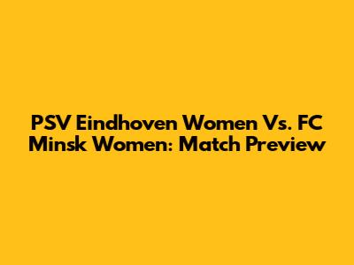 PSV Eindhoven Women Vs. FC Minsk Women: Match Preview