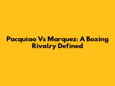 Pacquiao Vs Marquez: A Boxing Rivalry Defined
