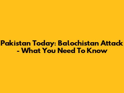 Pakistan Today: Balochistan Attack - What You Need To Know