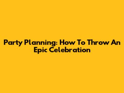 Party Planning: How To Throw An Epic Celebration