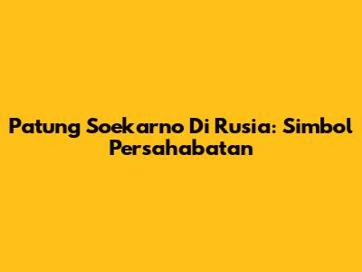 Patung Soekarno Di Rusia: Simbol Persahabatan