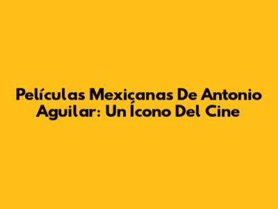 Películas Mexicanas De Antonio Aguilar: Un Ícono Del Cine