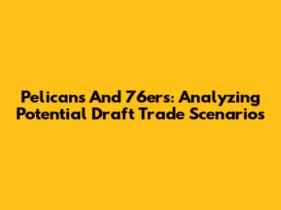 Pelicans And 76ers: Analyzing Potential Draft Trade Scenarios