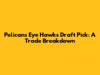 Pelicans Eye Hawks' Draft Pick: A Trade Breakdown