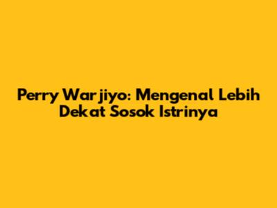Perry Warjiyo: Mengenal Lebih Dekat Sosok Istrinya