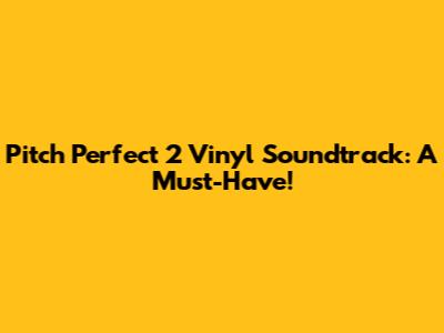 Pitch Perfect 2 Vinyl Soundtrack: A Must-Have!
